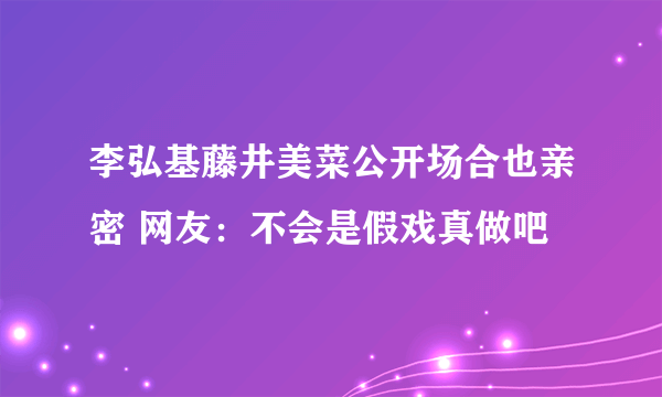 李弘基藤井美菜公开场合也亲密 网友：不会是假戏真做吧