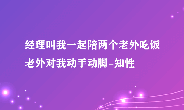 经理叫我一起陪两个老外吃饭老外对我动手动脚-知性