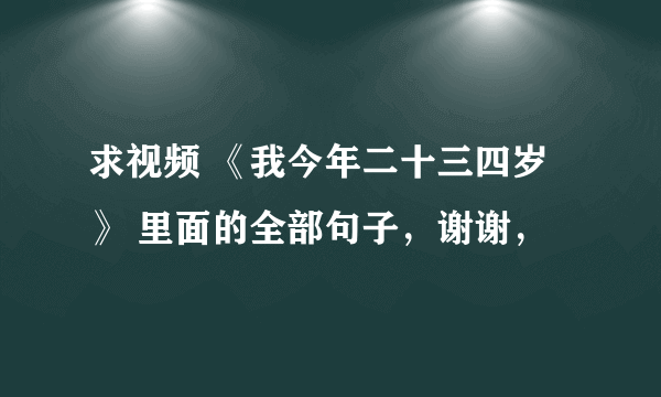 求视频 《我今年二十三四岁 》 里面的全部句子，谢谢，