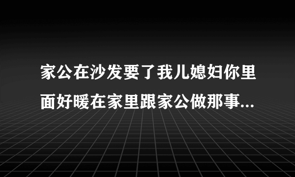 家公在沙发要了我儿媳妇你里面好暖在家里跟家公做那事情感口述