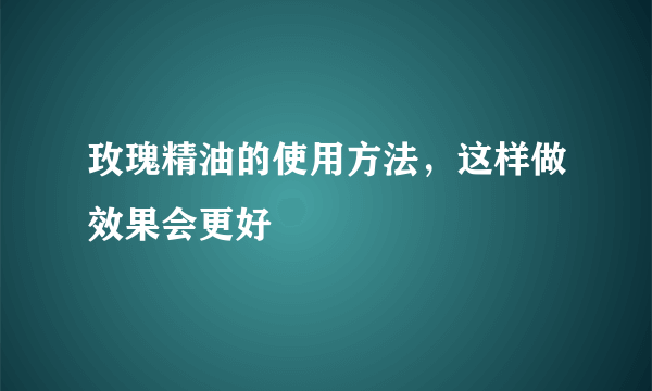 玫瑰精油的使用方法，这样做效果会更好