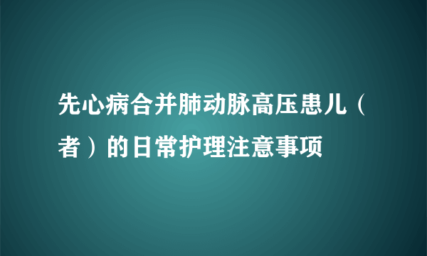 先心病合并肺动脉高压患儿（者）的日常护理注意事项