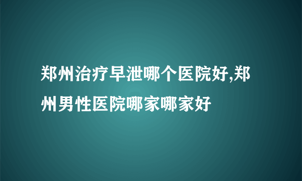 郑州治疗早泄哪个医院好,郑州男性医院哪家哪家好