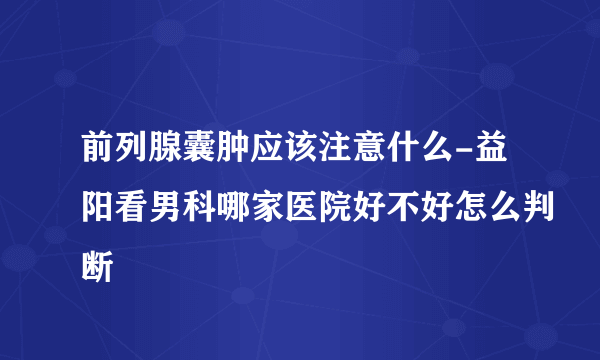 前列腺囊肿应该注意什么-益阳看男科哪家医院好不好怎么判断