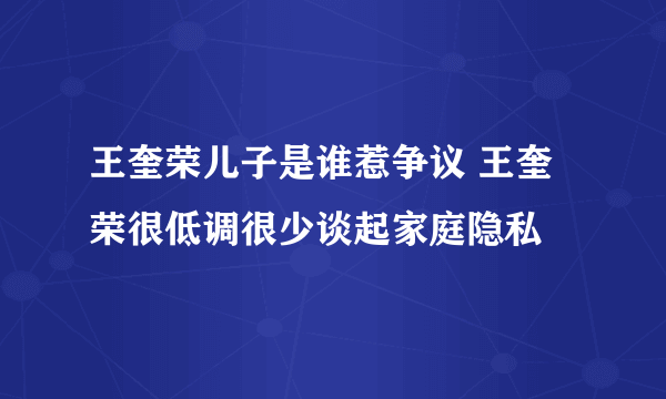 王奎荣儿子是谁惹争议 王奎荣很低调很少谈起家庭隐私