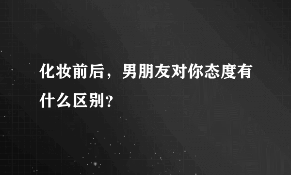 化妆前后，男朋友对你态度有什么区别？