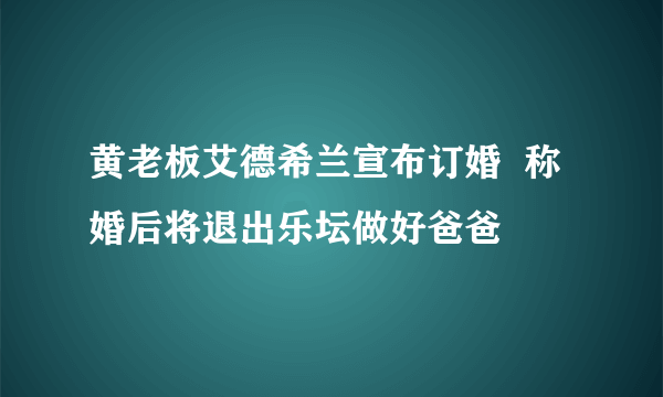 黄老板艾德希兰宣布订婚  称婚后将退出乐坛做好爸爸