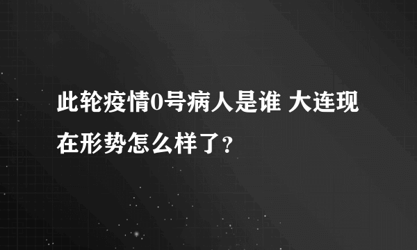 此轮疫情0号病人是谁 大连现在形势怎么样了？