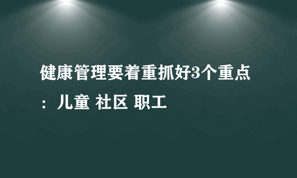 健康管理要着重抓好3个重点：儿童 社区 职工