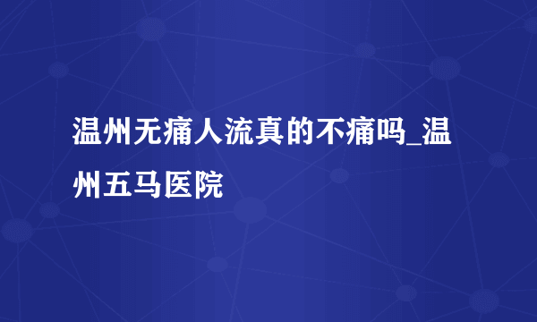 温州无痛人流真的不痛吗_温州五马医院