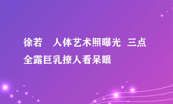 徐若瑄人体艺术照曝光  三点全露巨乳撩人看呆眼