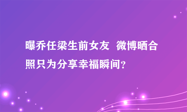 曝乔任梁生前女友  微博晒合照只为分享幸福瞬间？