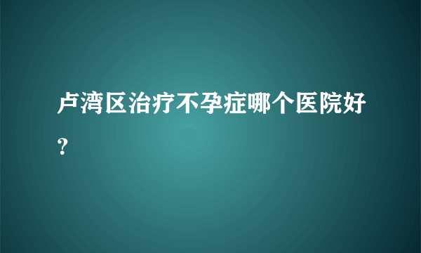 卢湾区治疗不孕症哪个医院好？