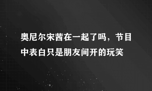 奥尼尔宋茜在一起了吗，节目中表白只是朋友间开的玩笑