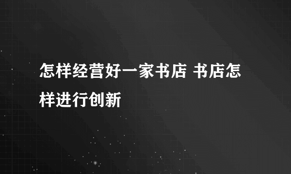 怎样经营好一家书店 书店怎样进行创新