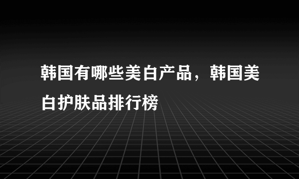 韩国有哪些美白产品，韩国美白护肤品排行榜