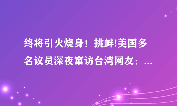 终将引火烧身！挑衅!美国多名议员深夜窜访台湾网友：下场自己想