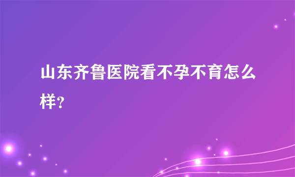 山东齐鲁医院看不孕不育怎么样？