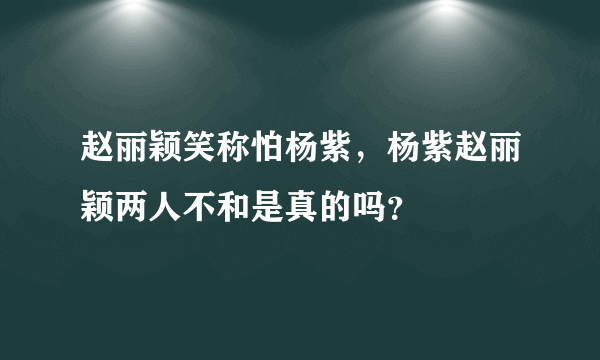 赵丽颖笑称怕杨紫，杨紫赵丽颖两人不和是真的吗？