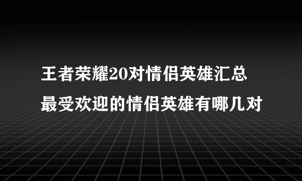 王者荣耀20对情侣英雄汇总 最受欢迎的情侣英雄有哪几对