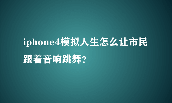 iphone4模拟人生怎么让市民跟着音响跳舞？