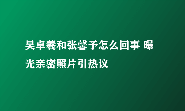 吴卓羲和张馨予怎么回事 曝光亲密照片引热议