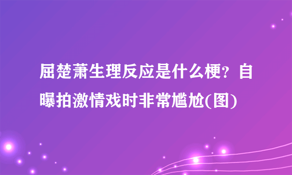 屈楚萧生理反应是什么梗？自曝拍激情戏时非常尴尬(图)