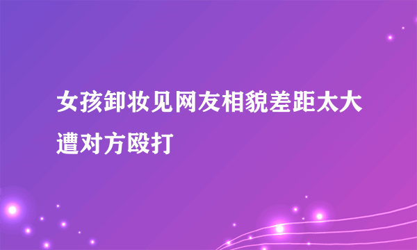 女孩卸妆见网友相貌差距太大遭对方殴打