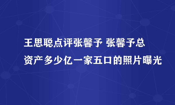 王思聪点评张馨予 张馨予总资产多少亿一家五口的照片曝光