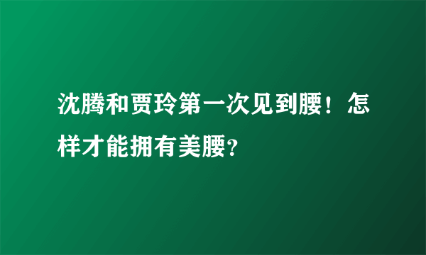 沈腾和贾玲第一次见到腰！怎样才能拥有美腰？