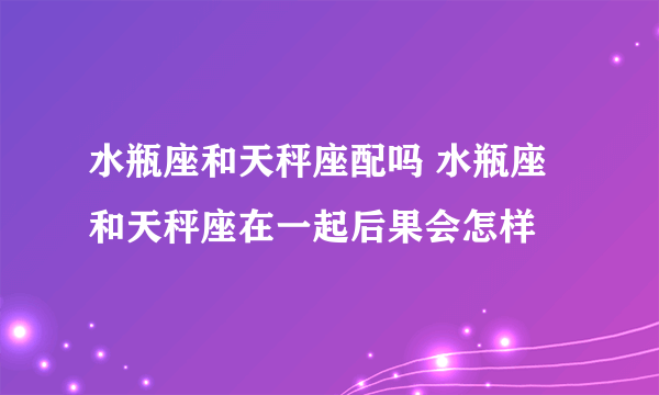 水瓶座和天秤座配吗 水瓶座和天秤座在一起后果会怎样