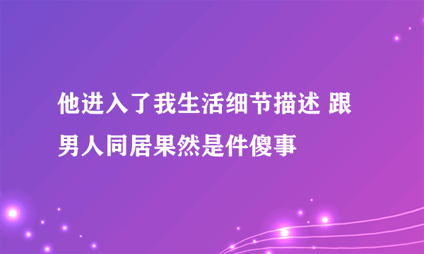 他进入了我生活细节描述 跟男人同居果然是件傻事