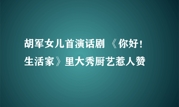 胡军女儿首演话剧 《你好！生活家》里大秀厨艺惹人赞