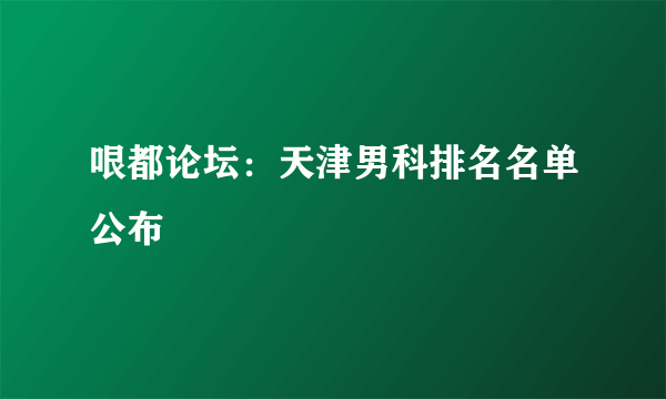 哏都论坛：天津男科排名名单公布