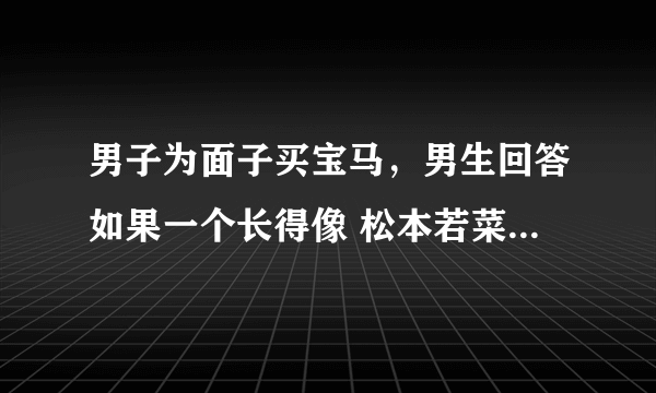 男子为面子买宝马，男生回答如果一个长得像 松本若菜 的富家千金不顾家里人反对要