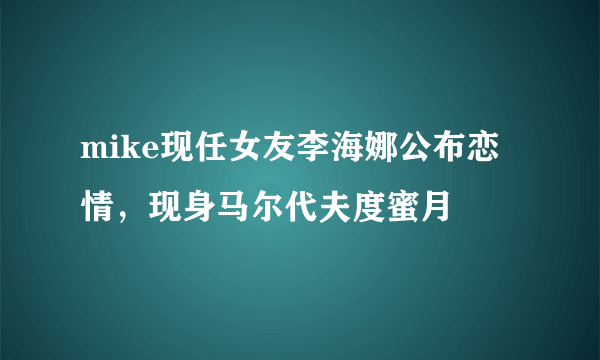 mike现任女友李海娜公布恋情，现身马尔代夫度蜜月