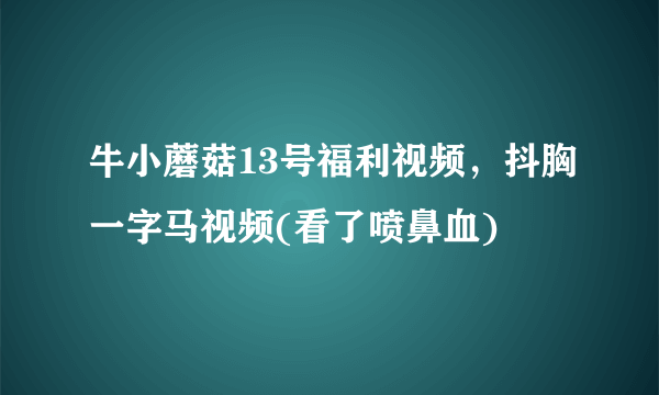 牛小蘑菇13号福利视频，抖胸一字马视频(看了喷鼻血) 