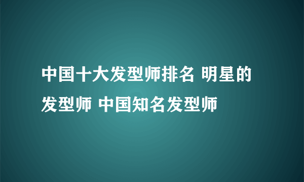 中国十大发型师排名 明星的发型师 中国知名发型师