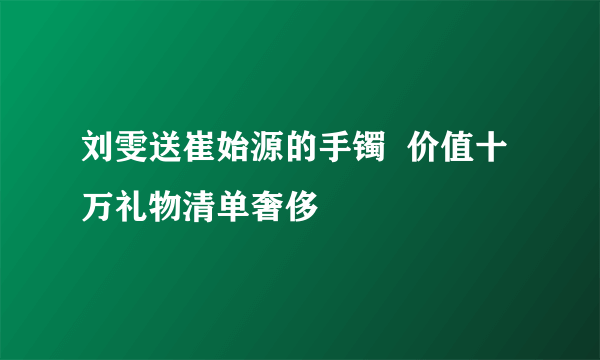 刘雯送崔始源的手镯  价值十万礼物清单奢侈