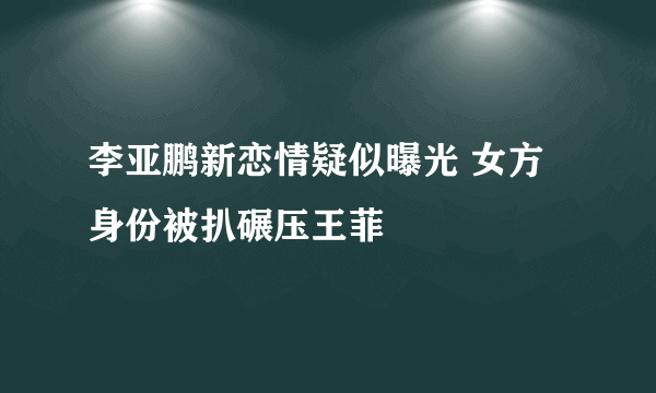 李亚鹏新恋情疑似曝光 女方身份被扒碾压王菲