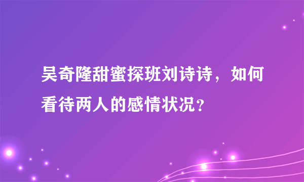 吴奇隆甜蜜探班刘诗诗，如何看待两人的感情状况？