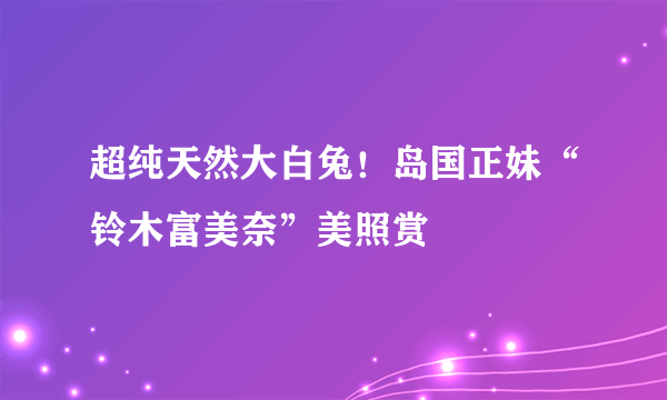 超纯天然大白兔！岛国正妹“铃木富美奈”美照赏