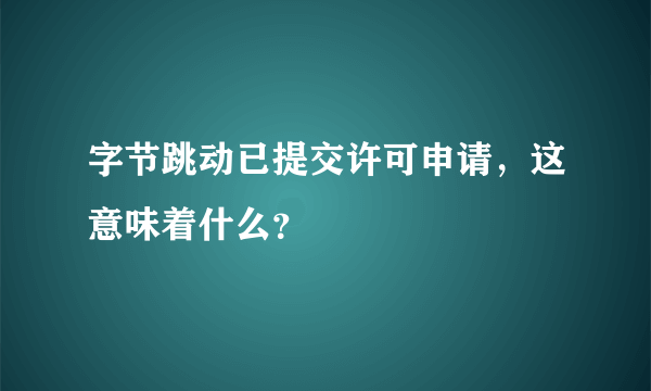 字节跳动已提交许可申请，这意味着什么？