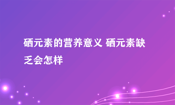 硒元素的营养意义 硒元素缺乏会怎样