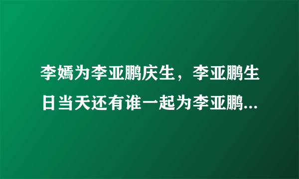 李嫣为李亚鹏庆生，李亚鹏生日当天还有谁一起为李亚鹏庆生了？