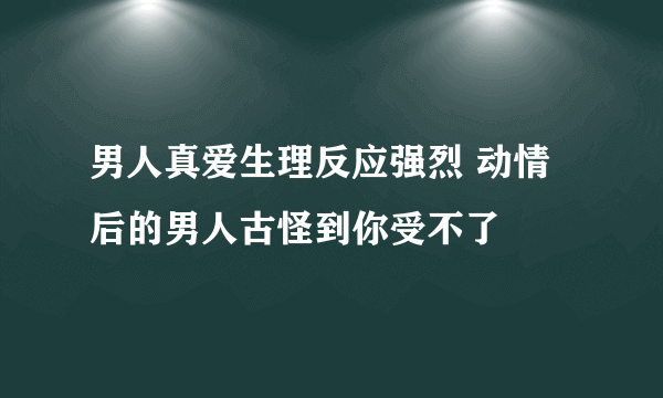 男人真爱生理反应强烈 动情后的男人古怪到你受不了