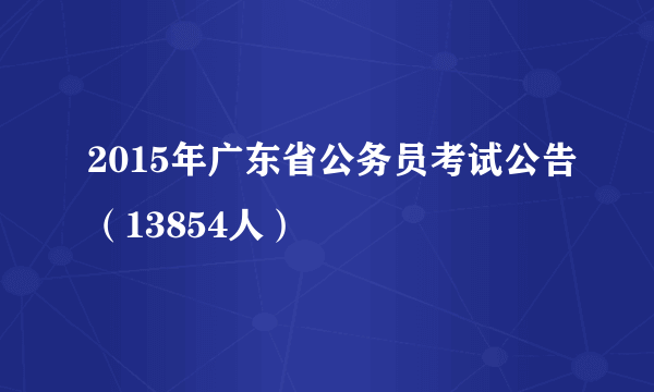 2015年广东省公务员考试公告（13854人）