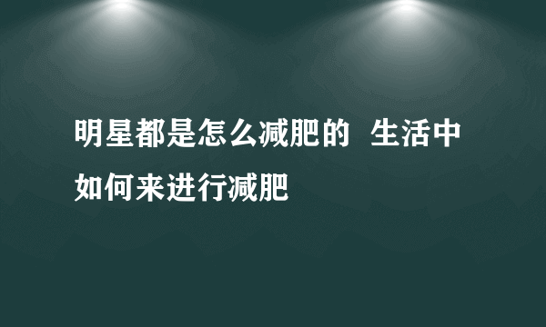 明星都是怎么减肥的  生活中如何来进行减肥