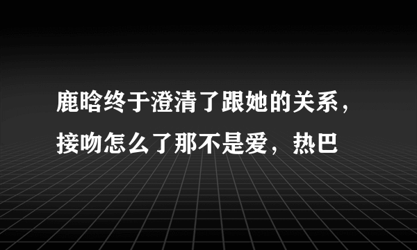 鹿晗终于澄清了跟她的关系，接吻怎么了那不是爱，热巴