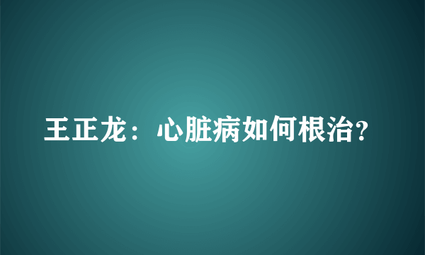 王正龙：心脏病如何根治？